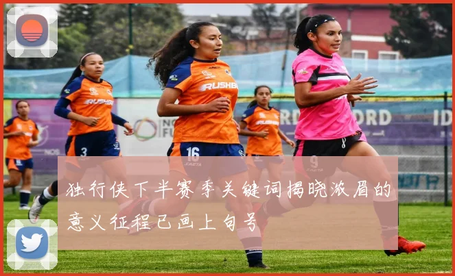 独行侠下半赛季关键词揭晓浓眉的意义征程已画上句号