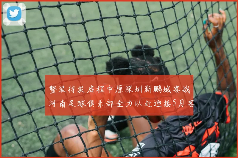 整装待发启程中原深圳新鹏城客战河南足球俱乐部全力以赴迎接5月客场挑战