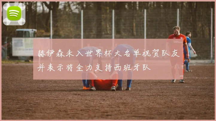 赫伊森未入世界杯大名单祝贺队友并表示将全力支持西班牙队