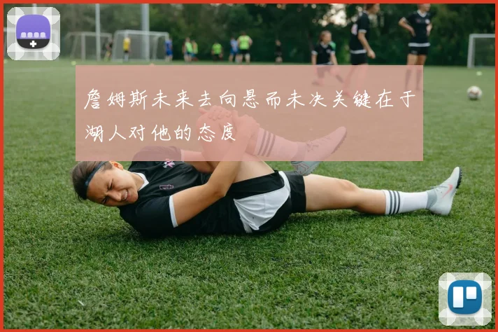 詹姆斯未来去向悬而未决关键在于湖人对他的态度