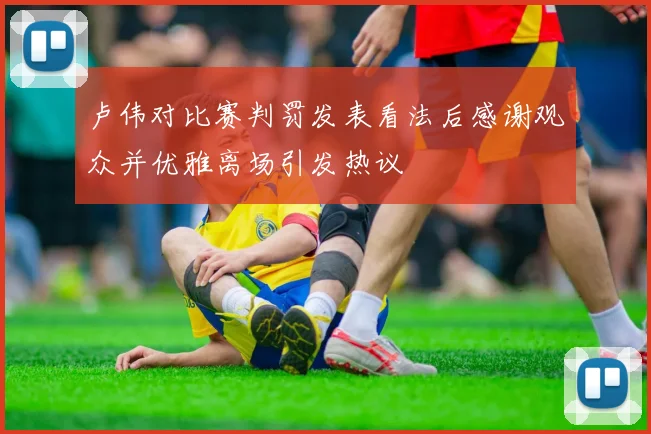 卢伟对比赛判罚发表看法后感谢观众并优雅离场引发热议