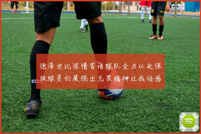德泽尔比深情寄语球队全力以赴保级球员们展现出无畏精神让我倍感自豪