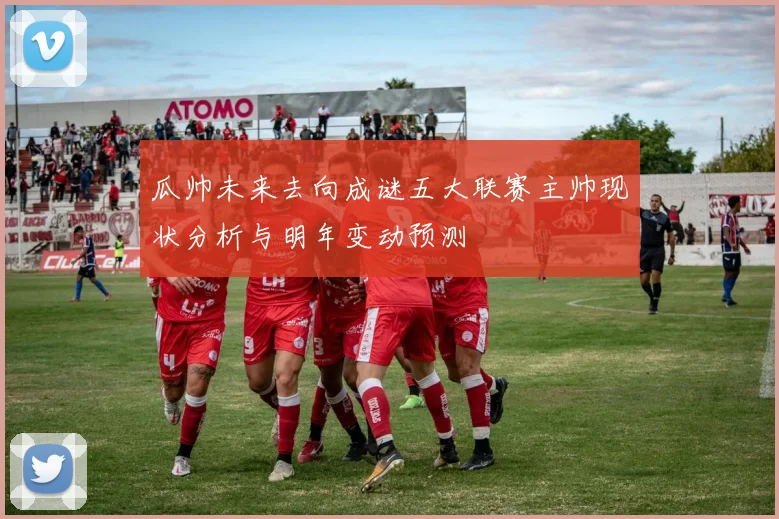 瓜帅未来去向成谜五大联赛主帅现状分析与明年变动预测