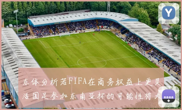 东体分析若FIFA在商务权益上更灵活国足参加东南亚杯的可能性将大增