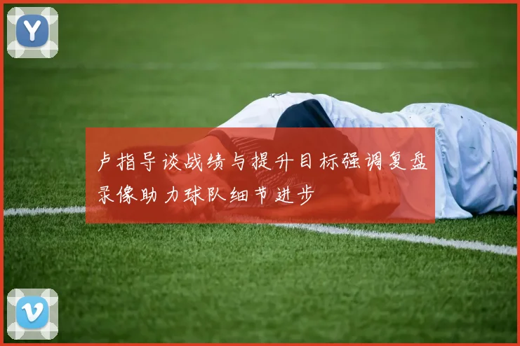卢指导谈战绩与提升目标强调复盘录像助力球队细节进步