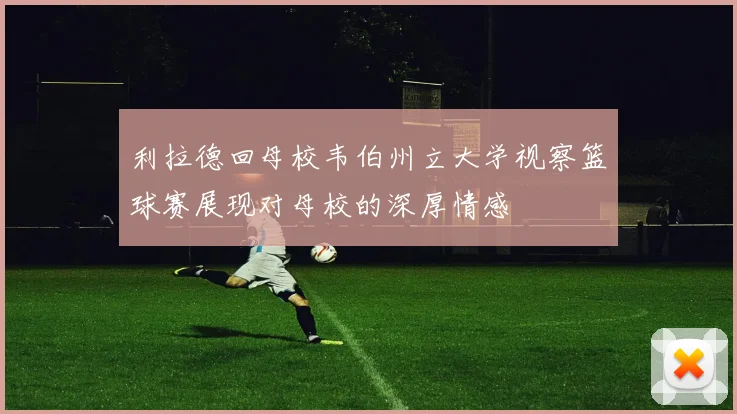 利拉德回母校韦伯州立大学视察篮球赛展现对母校的深厚情感