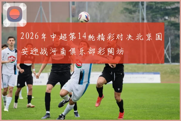 2026年中超第14轮精彩对决北京国安迎战河南俱乐部彩陶坊