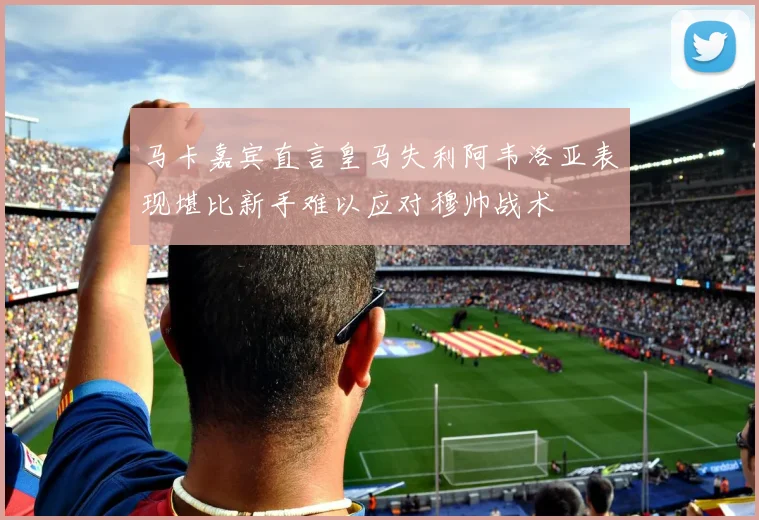 马卡嘉宾直言皇马失利阿韦洛亚表现堪比新手难以应对穆帅战术