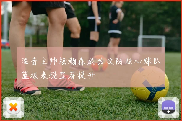 混音主帅杨瀚森成为攻防核心球队篮板表现显著提升