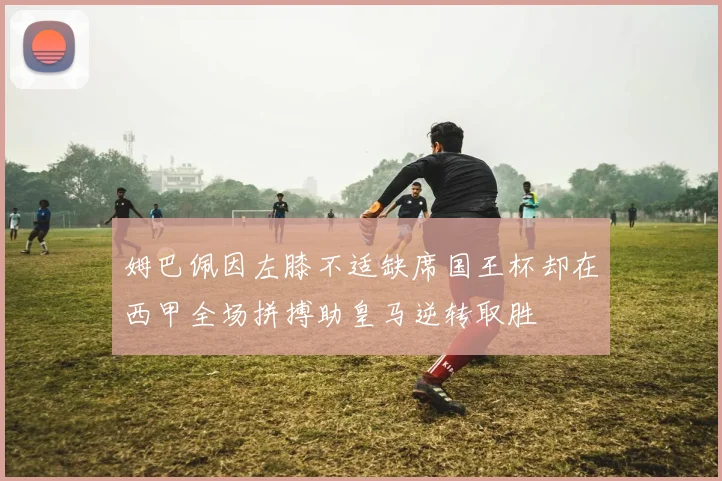 姆巴佩因左膝不适缺席国王杯却在西甲全场拼搏助皇马逆转取胜