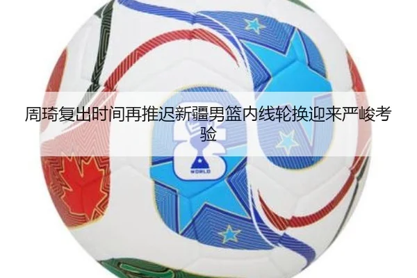 周琦复出时间再推迟新疆男篮内线轮换迎来严峻考验