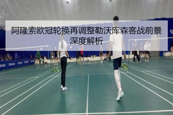 阿隆索欧冠轮换再调整勒沃库森客战前景深度解析